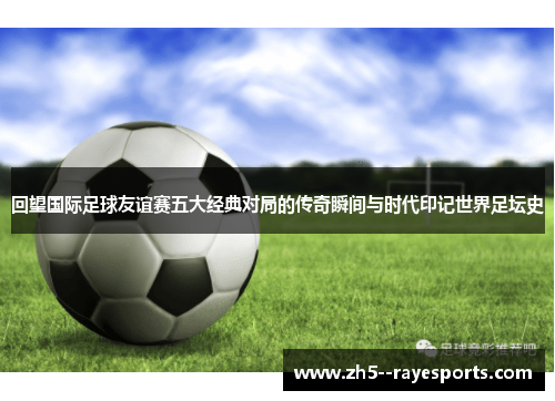 回望国际足球友谊赛五大经典对局的传奇瞬间与时代印记世界足坛史