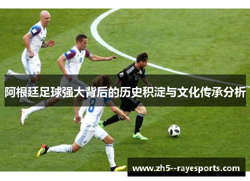 阿根廷足球强大背后的历史积淀与文化传承分析