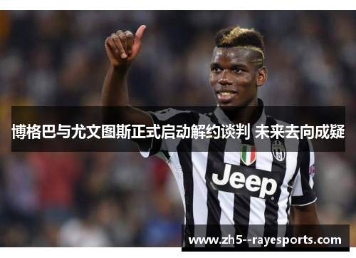 博格巴与尤文图斯正式启动解约谈判 未来去向成疑
